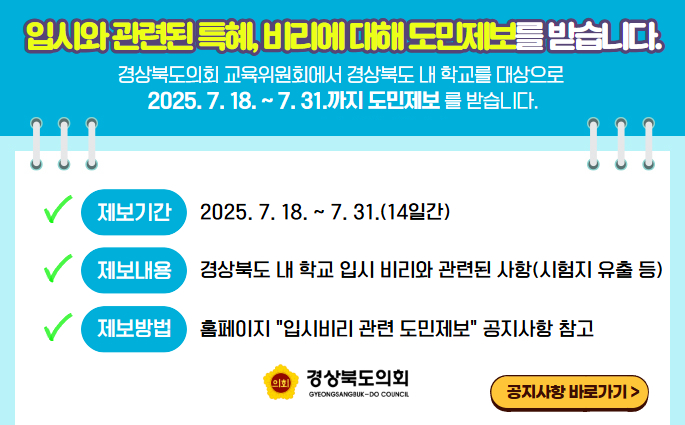 경상북도의회 교육위원회에서 경상북도 내 학교를 대상으로 2025. 7. 18. ~ 7. 31.까지 도민제보를 받습니다. 도민 여러분께서는 입시와 관련된 특혜, 비리에 대해 제보하여 주시기 바랍니다. 제보기간 : 2025. 7. 18. ~ 7. 31.(14일간) 제보내용 - 경상북도 내 학교 입시 비리와 관련된 사항(시험지 유출 등) 제보방법 - 경상북도의회 홈페이지 → 도민참여 → “입시비리 도민제보” 게시판 이용 - 홈페이지 공지사항에서 도민제보 신청서 다운로드 받아 작성 후 우편, 이메일(daltokki12@gbe.kr), 방문, 팩스(054-880-5279) 등으로 제보 주소 : (우36759) 경북 안동시 풍천면 도청대로 455 경상북도의회 교육전문위원실 문의전화 : (054)880-5274~5 / 팩스 : (054)880-5279